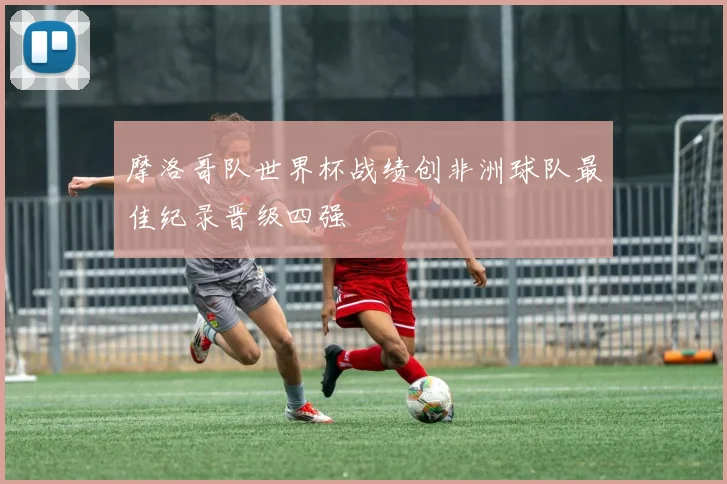 摩洛哥队世界杯战绩创非洲球队最佳纪录晋级四强