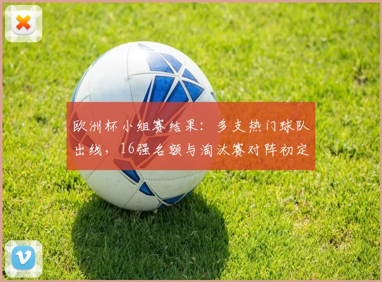 欧洲杯小组赛结果：多支热门球队出线，16强名额与淘汰赛对阵初定