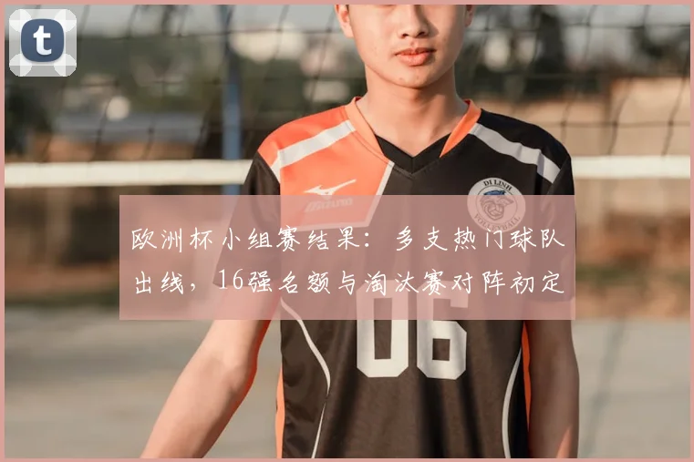 欧洲杯小组赛结果：多支热门球队出线，16强名额与淘汰赛对阵初定