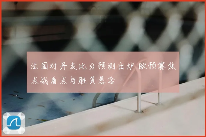 法国对丹麦比分预测出炉 欧预赛焦点战看点与胜负悬念
