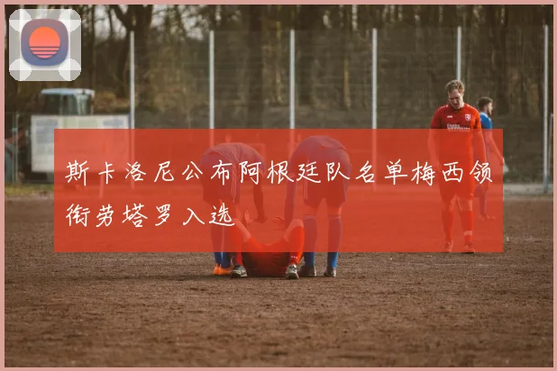 斯卡洛尼公布阿根廷队名单梅西领衔劳塔罗入选