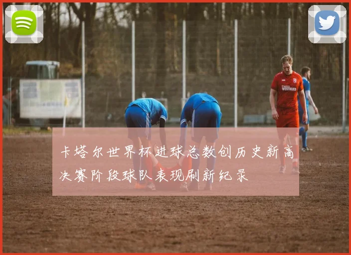 卡塔尔世界杯进球总数创历史新高决赛阶段球队表现刷新纪录