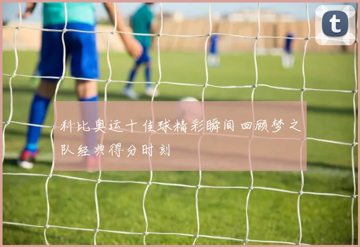 科比奥运十佳球精彩瞬间回顾梦之队经典得分时刻