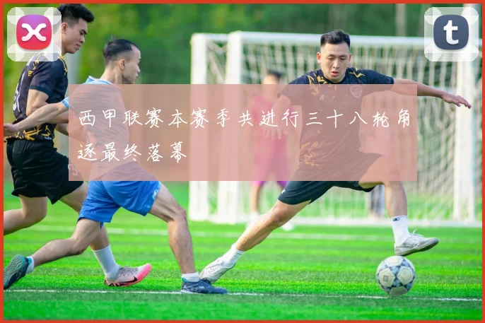 西甲联赛本赛季共进行三十八轮角逐最终落幕