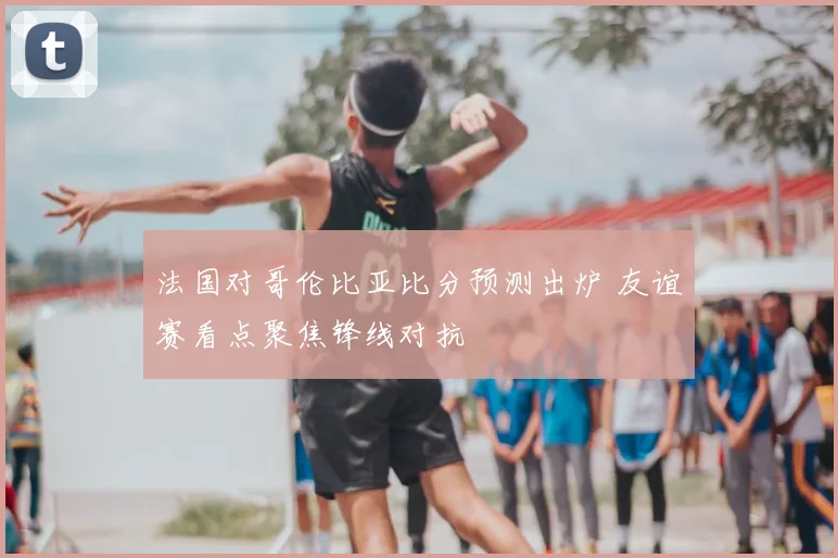 法国对哥伦比亚比分预测出炉 友谊赛看点聚焦锋线对抗