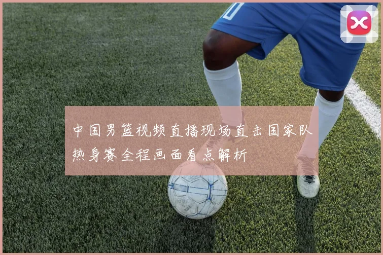 中国男篮视频直播现场直击国家队热身赛全程画面看点解析