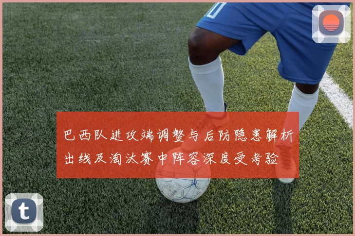 巴西队进攻端调整与后防隐患解析出线及淘汰赛中阵容深度受考验