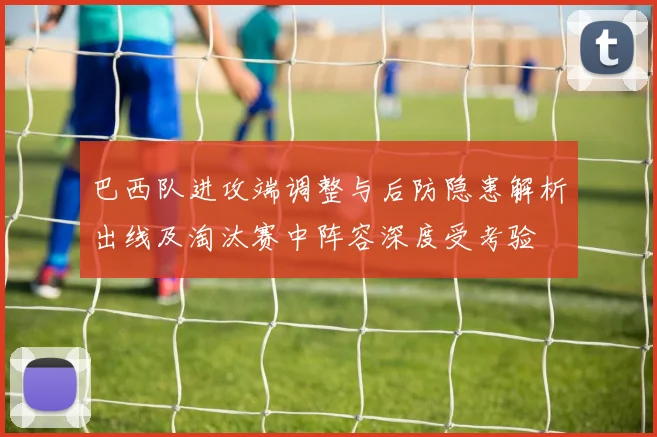 巴西队进攻端调整与后防隐患解析出线及淘汰赛中阵容深度受考验