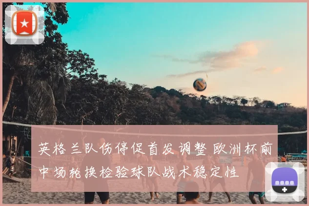 英格兰队伤停促首发调整 欧洲杯前中场轮换检验球队战术稳定性