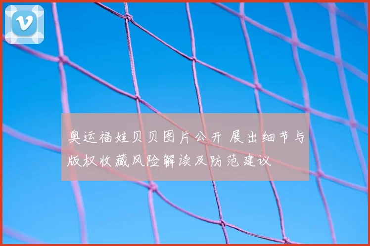 奥运福娃贝贝图片公开 展出细节与版权收藏风险解读及防范建议