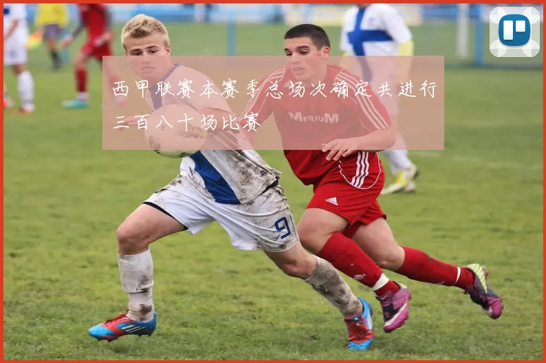 西甲联赛本赛季总场次确定共进行三百八十场比赛