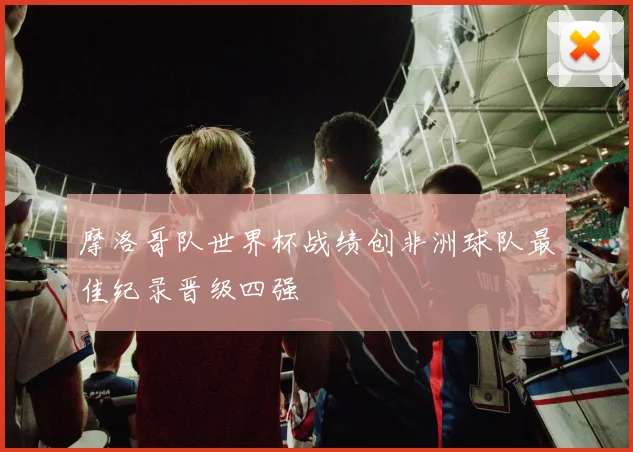 摩洛哥队世界杯战绩创非洲球队最佳纪录晋级四强