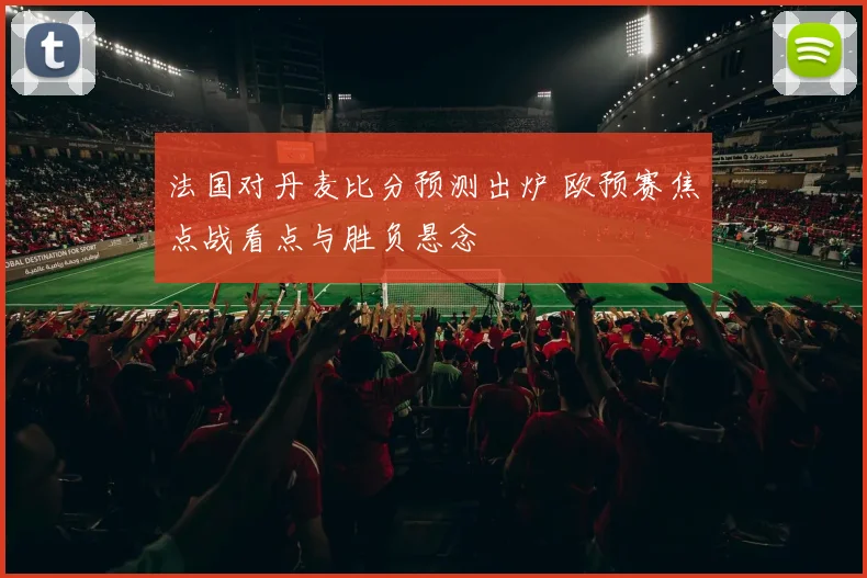 法国对丹麦比分预测出炉 欧预赛焦点战看点与胜负悬念