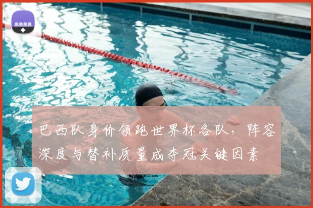 巴西队身价领跑世界杯各队，阵容深度与替补质量成夺冠关键因素