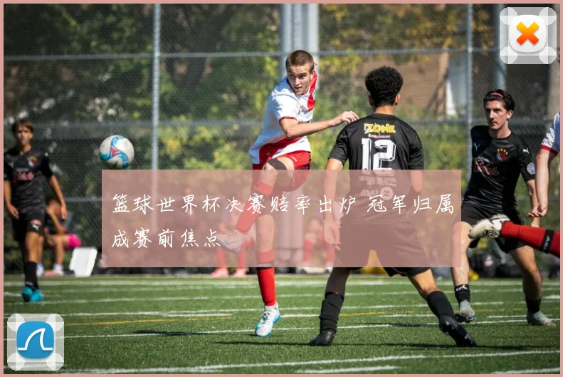 篮球世界杯决赛赔率出炉 冠军归属成赛前焦点