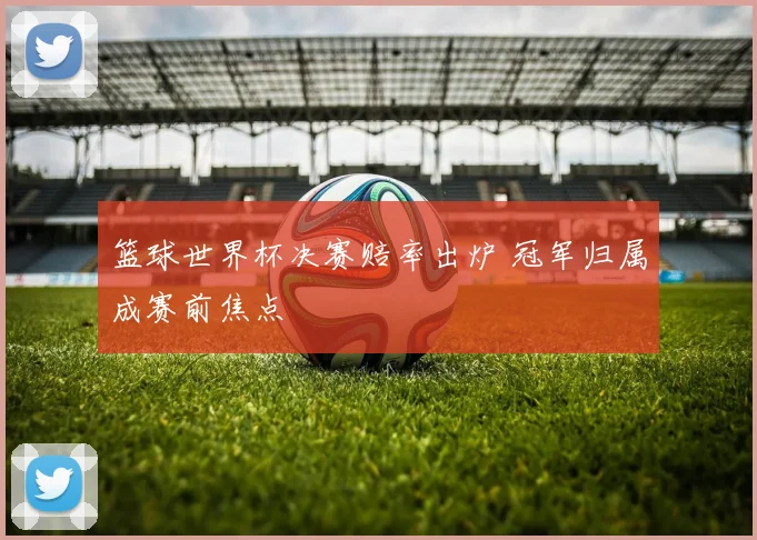 篮球世界杯决赛赔率出炉 冠军归属成赛前焦点