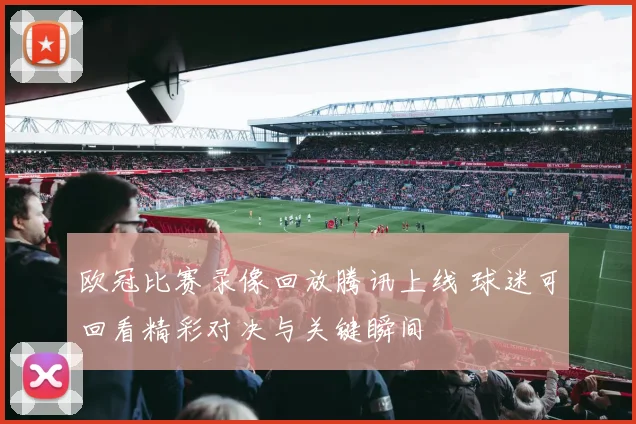 欧冠比赛录像回放腾讯上线 球迷可回看精彩对决与关键瞬间