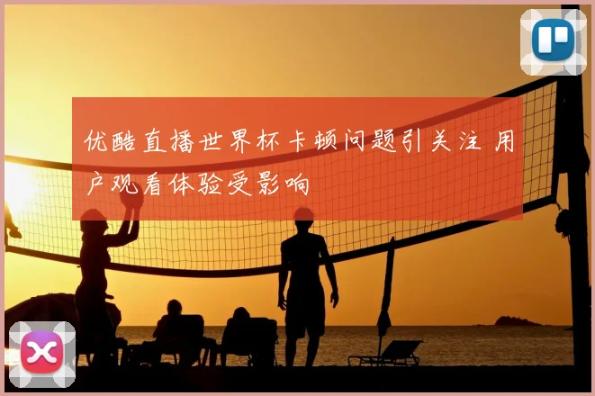 优酷直播世界杯卡顿问题引关注 用户观看体验受影响